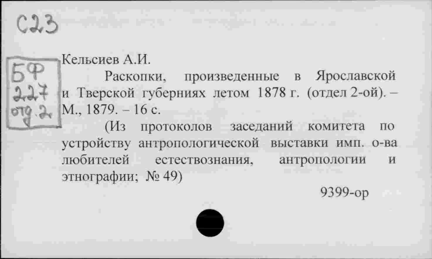 ﻿Clî>
—^Кельсиев А.И.
Раскопки, произведенные в Ярославской и Тверской губерниях летом 1878 г. (отдел 2-ой).-
ÖTÖ М., 1879. - 16 с.
....	(Из протоколов заседаний комитета по
устройству антропологической выставки имп. о-ва любителей естествознания, антропологии и этнографии; № 49)
9399-ор